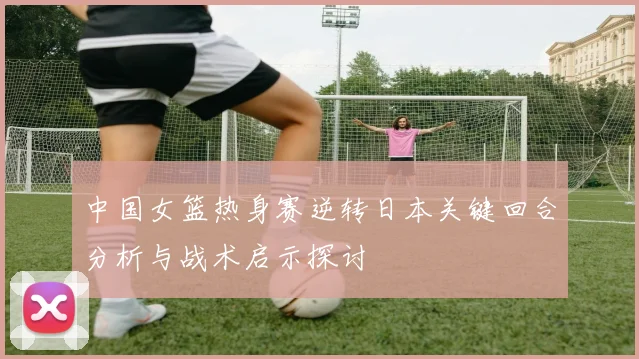 中国女篮热身赛逆转日本关键回合分析与战术启示探讨