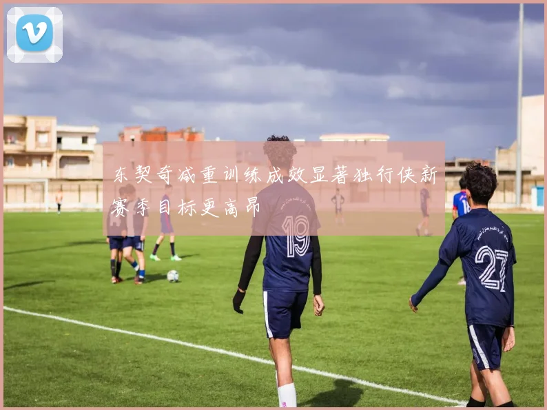 东契奇减重训练成效显著独行侠新赛季目标更高昂
