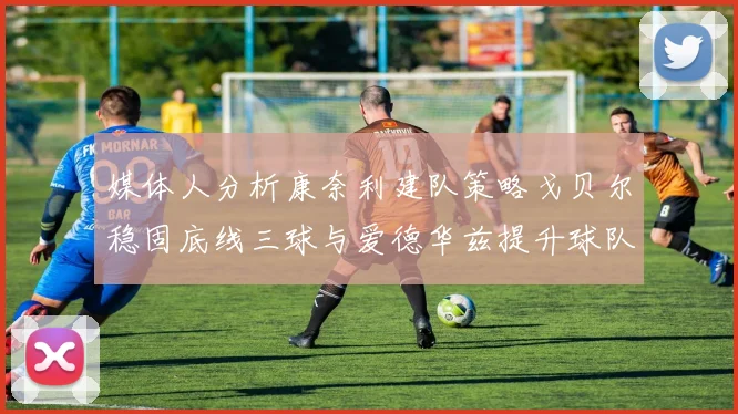 媒体人分析康奈利建队策略戈贝尔稳固底线三球与爱德华兹提升球队上限