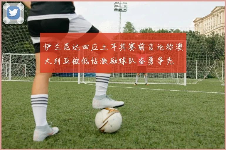 伊兰昆达回应土耳其赛前言论称澳大利亚被低估激励球队奋勇争先