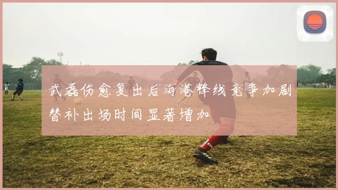 武磊伤愈复出后海港锋线竞争加剧替补出场时间显著增加