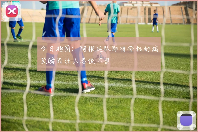 今日趣图：阿根廷队即将登机的搞笑瞬间让人忍俊不禁