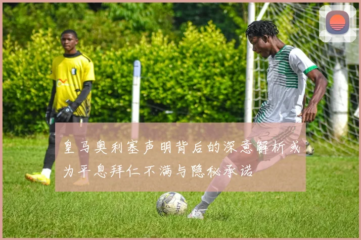 皇马奥利塞声明背后的深意解析或为平息拜仁不满与隐秘承诺
