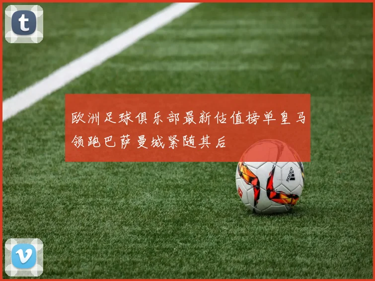 欧洲足球俱乐部最新估值榜单皇马领跑巴萨曼城紧随其后