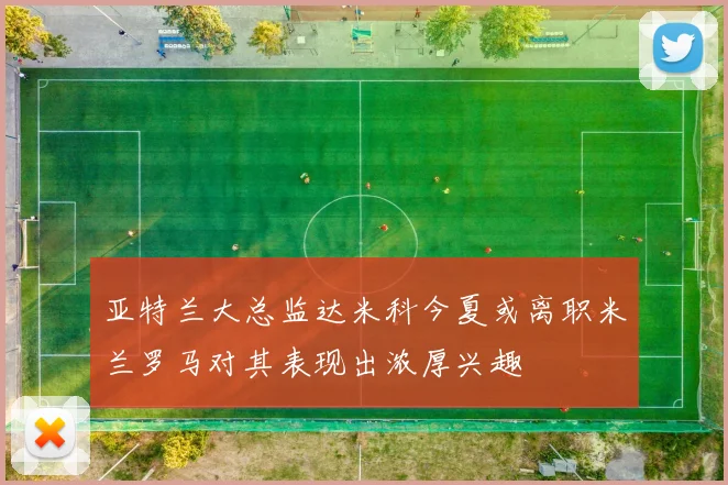 亚特兰大总监达米科今夏或离职米兰罗马对其表现出浓厚兴趣