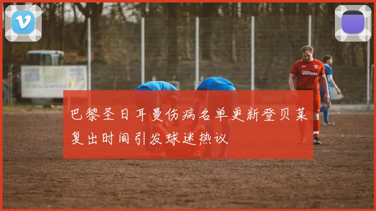 巴黎圣日耳曼伤病名单更新登贝莱复出时间引发球迷热议