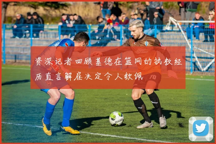 资深记者回顾基德在篮网的执教经历直言解雇决定令人钦佩