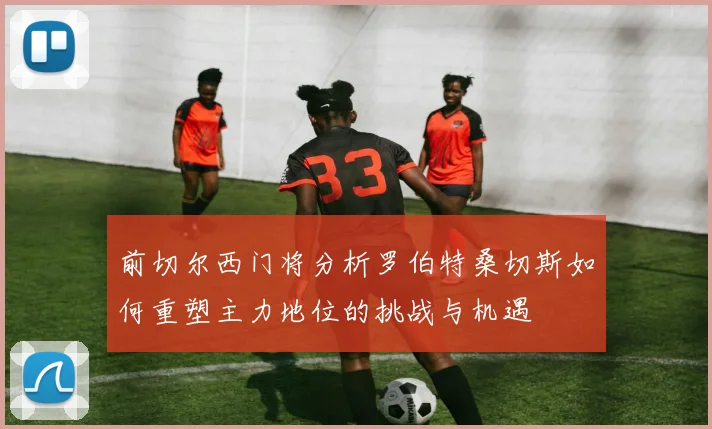 前切尔西门将分析罗伯特桑切斯如何重塑主力地位的挑战与机遇