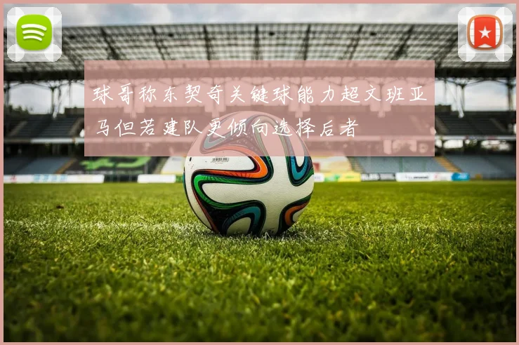 球哥称东契奇关键球能力超文班亚马但若建队更倾向选择后者