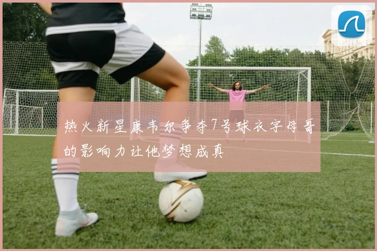 热火新星康韦尔争夺7号球衣字母哥的影响力让他梦想成真