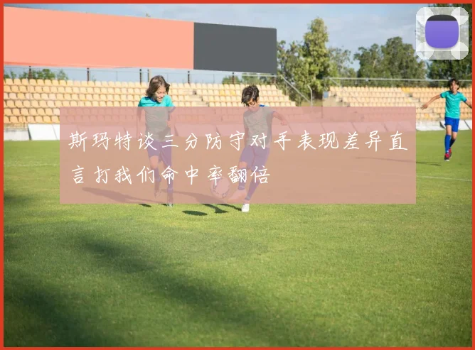 斯玛特谈三分防守对手表现差异直言打我们命中率翻倍