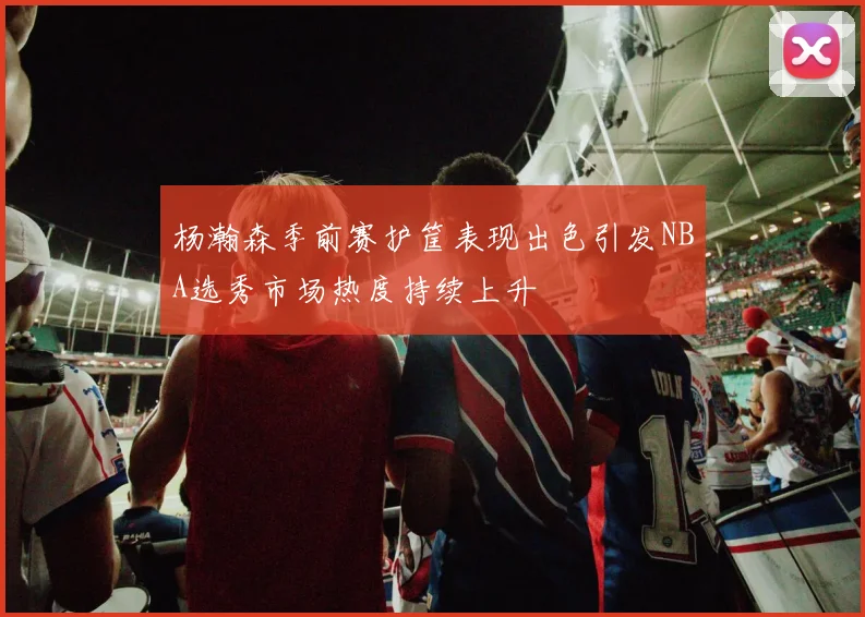 杨瀚森季前赛护筐表现出色引发NBA选秀市场热度持续上升