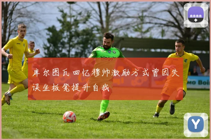 库尔图瓦回忆穆帅激励方式曾因失误坐板凳提升自我