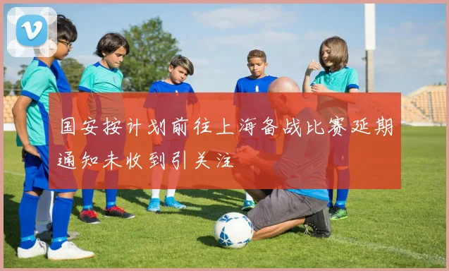 国安按计划前往上海备战比赛延期通知未收到引关注