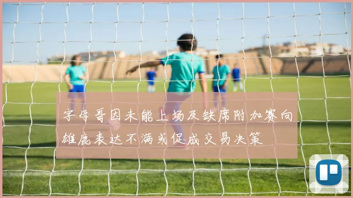 字母哥因未能上场及缺席附加赛向雄鹿表达不满或促成交易决策