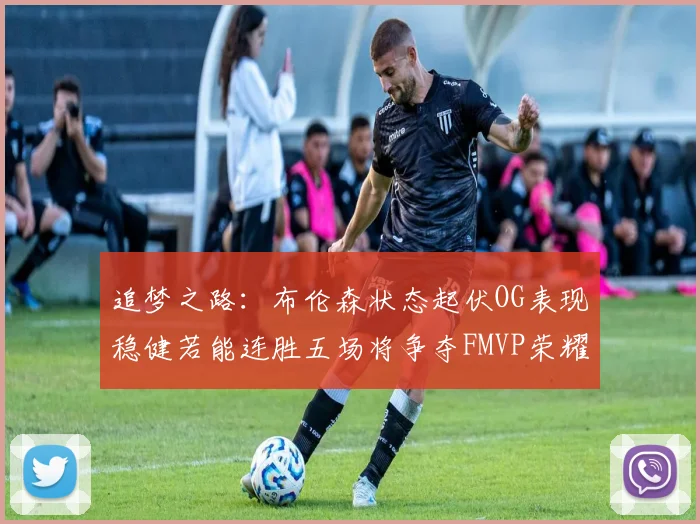 追梦之路：布伦森状态起伏OG表现稳健若能连胜五场将争夺FMVP荣耀