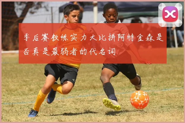 季后赛教练实力大比拼阿特金森是否真是最弱者的代名词
