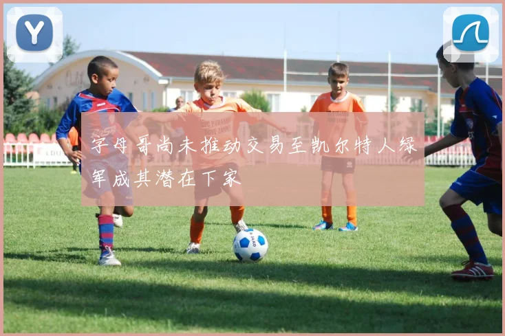 字母哥尚未推动交易至凯尔特人绿军成其潜在下家