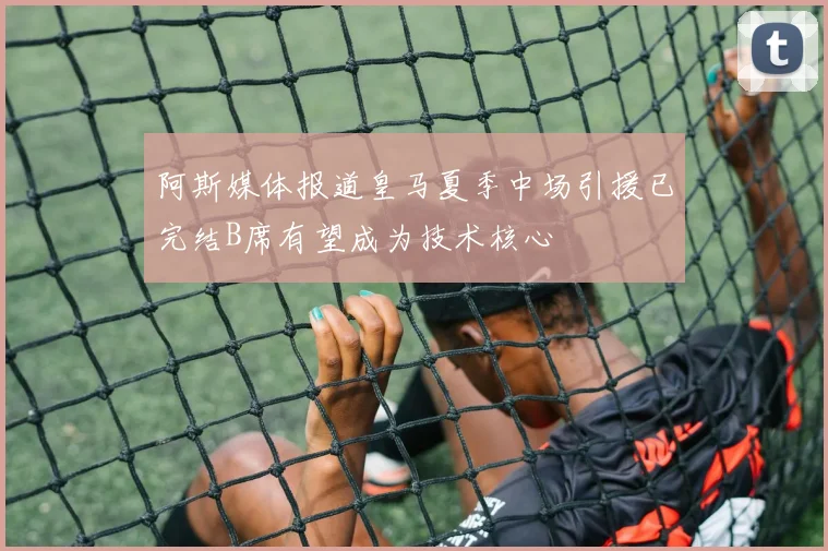 阿斯媒体报道皇马夏季中场引援已完结B席有望成为技术核心