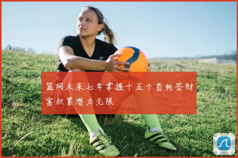 篮网未来七年掌握十五个首轮签财富积累潜力无限