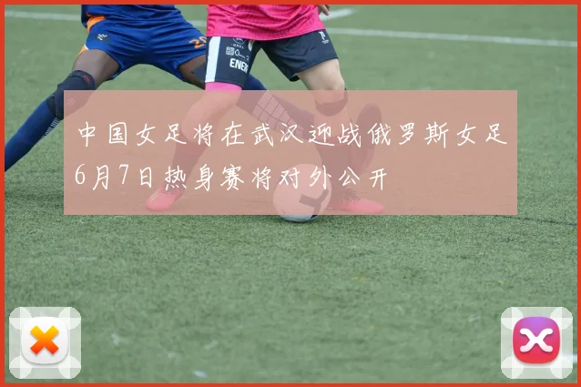 中国女足将在武汉迎战俄罗斯女足6月7日热身赛将对外公开