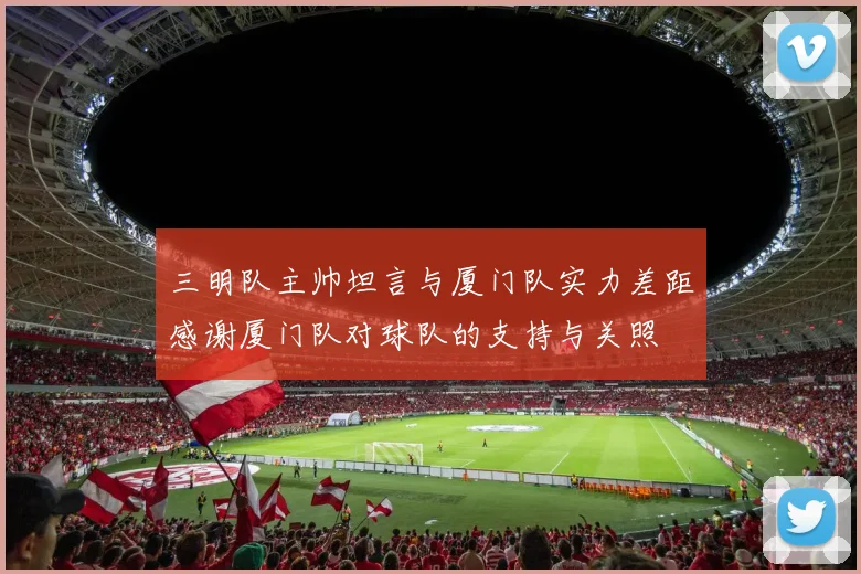三明队主帅坦言与厦门队实力差距感谢厦门队对球队的支持与关照