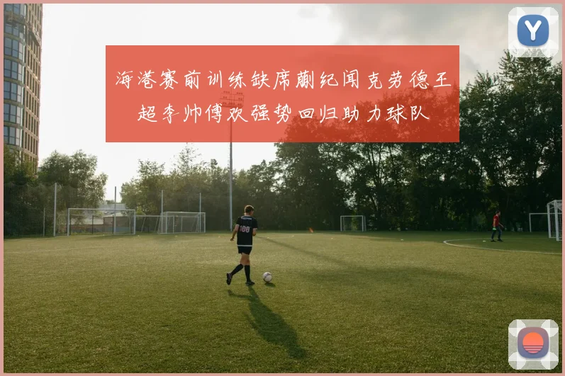 海港赛前训练缺席蒯纪闻克劳德王燊超李帅傅欢强势回归助力球队
