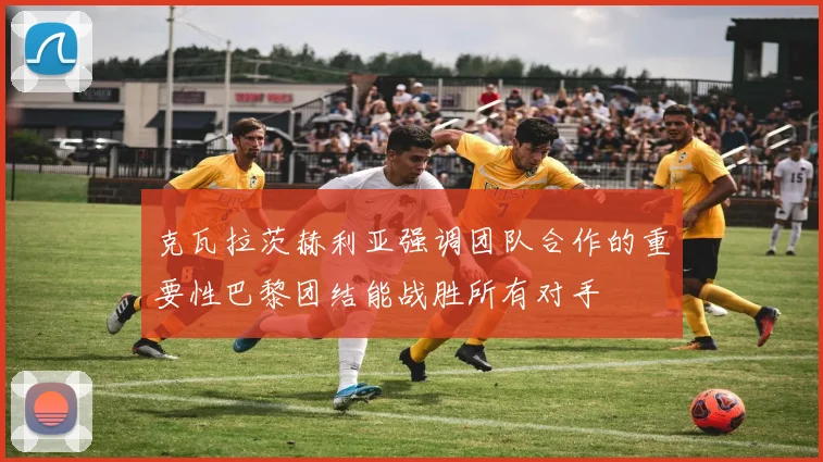 克瓦拉茨赫利亚强调团队合作的重要性巴黎团结能战胜所有对手