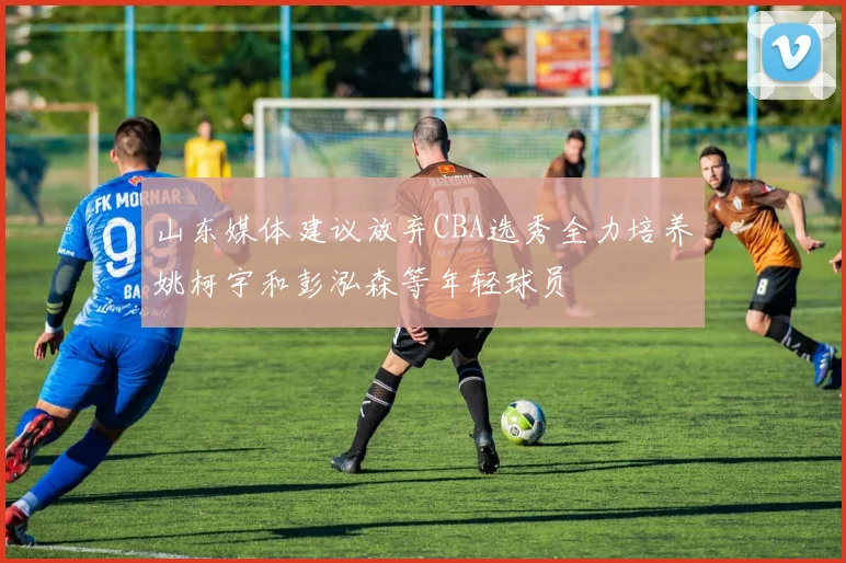 山东媒体建议放弃CBA选秀全力培养姚柯宇和彭泓森等年轻球员