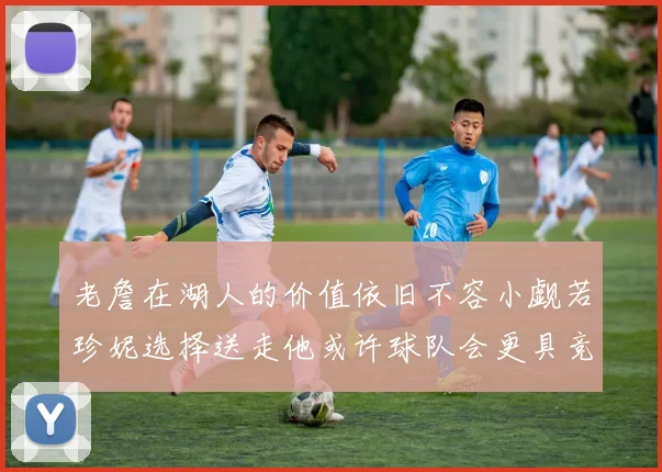 老詹在湖人的价值依旧不容小觑若珍妮选择送走他或许球队会更具竞争力