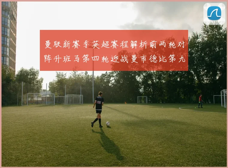 曼联新赛季英超赛程解析前两轮对阵升班马第四轮迎战曼市德比第九轮挑战蓝军