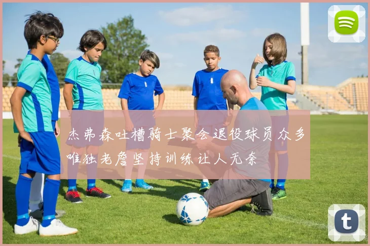 杰弗森吐槽骑士聚会退役球员众多唯独老詹坚持训练让人无奈