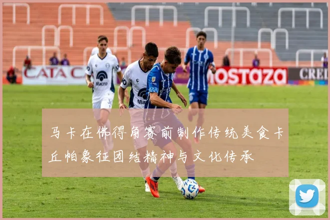 马卡在佛得角赛前制作传统美食卡丘帕象征团结精神与文化传承